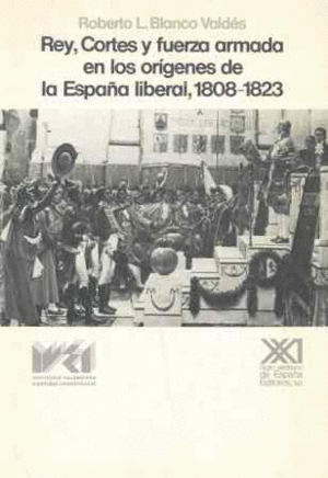 REY, CORTES Y FUERZA ARMADA EN LOS ORGENES DE LA ESPAA LIBERAL, 1808-1823